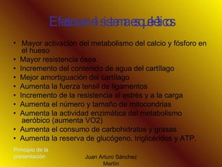 Efectos en el sistema esqueléticos Mayor activación del metabolismo del calcio y fósforo en el hueso •  Mayor resistencia ósea. •  Incremento del contenido de agua del cartílago •  Mejor amortiguación del cartílago •  Aumenta la fuerza tensil de ligamentos •  Incremento de la resistencia al estrés y a la carga •  Aumenta el número y tamaño de mitocondrias •  Aumenta la actividad enzimática del metabolismo aeróbico (aumenta VO2) •  Aumenta el consumo de carbohidratos y grasas •  Aumenta la reserva de glucógeno, triglicéridos y ATP. Principio de la presentación 