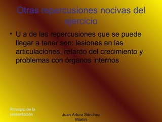 Otras repercusiones nocivas del ejercicio U a de las repercusiones que se puede llegar a tener son: lesiones en las articulaciones, retardo del crecimiento y problemas con órganos internos  Principio de la presentación 