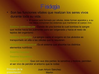 Fisiología Son las funciones vitales que realizan los seres vivos durante toda su vida.  El cuerpo está formado por células, éstas forman aparatos y, a su vez éstos componen los sistemas que mantienen el cuerpo vivo. Sistema cardiovascular : Consta de una bomba la cual bombea la sangre que recibe hacia los pulmones para ser oxigenada y hacia el resto de tejidos del organismo Sistema respiratorio . La sangre capta el oxígeno en los alvéolos es transportado en ella a las células que lo requieren. Sistema gastrointestinal : Es el sistema que absorbe los distintos elementos nutritivos. Sistema muscular Sistema Esquelético Sistema nervioso.  Que con sus dos partes: la sensitiva y motora, permiten al ser vivo de percibir el entorno que le rodea  Principio de la presentación 