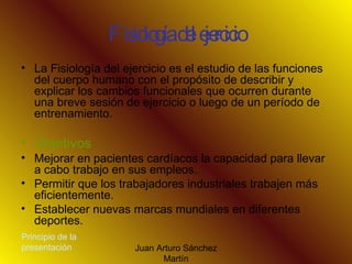 Fisiología del ejercicio La Fisiología del ejercicio es el estudio de las funciones del cuerpo humano con el propósito de describir y explicar los cambios funcionales que ocurren durante una breve sesión de ejercicio o luego de un período de entrenamiento. Objetivos Mejorar en pacientes cardíacos la capacidad para llevar a cabo trabajo en sus empleos.  Permitir que los trabajadores industriales trabajen más eficientemente.   Establecer nuevas marcas mundiales en diferentes deportes.   Principio de la presentación 