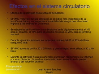 Efectos en el sistema circulatorio Efectos de la actividad física sobre la circulación:  El VMC (volumen minuto cardíaco) es el índice más importante de la función cardiaca y corresponde a la cantidad de sangre que el corazón impulsa a las arterias en un minuto.  En reposo es de 5 a 6 litros y se distribuye de la siguiente manera: el 4% para el corazón, el 15% para el sistema nervioso, el 20% para el territorio visceral. Durante ejercicios intensos los músculos reciben del 80 al 90% del flujo sanguíneo total. El VMC aumenta de 5 a 20 o 25 litros, y puede llegar, en el atleta, a 30 o 40 litros. Durante la actividad física las arteriolas aumentan rápidamente su volumen por vaso dilatación, la cual se acompaña de un aumento en la presión arterial y del volumen sistólico.  Principio de la presentación 