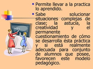 Permite llevar a la practica lo aprendido. Sabe solucionar situaciones complejas de clase; la astucia, la creatividad y el permanente cuestionamiento de cómo se desarrolla ésta práctica y si está realmente adecuada para conjunto de alumnos que posee, favorecen este modelo pedagógico.  