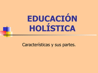 EDUCACIÓN HOLÍSTICA Características y sus partes. 