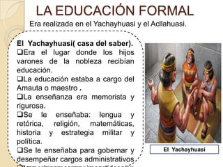 LA EDUCACIÓN FORMAL
El Yachayhuasi( casa del saber).
Era el lugar donde los hijos
varones de la nobleza recibían
educación.
La educación estaba a cargo del
Amauta o maestro .
La enseñanza era memorista y
rigurosa.
Se le enseñaba: lengua y
retórica, religión, matemáticas,
historia y estrategia militar y
política.
Se le enseñaba para gobernar y
desempeñar cargos administrativos
Era realizada en el Yachayhuasi y el Acllahuasi.
El Yachayhuasi