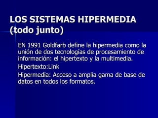 LOS SISTEMAS HIPERMEDIA (todo junto) EN 1991 Goldfarb define la hipermedia como la unión de dos tecnologías de procesamiento de información: el hipertexto y la multimedia. Hipertexto:Link Hipermedia: Acceso a amplia gama de base de datos en todos los formatos. 