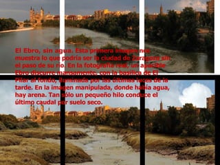 El Ebro, sin agua.  Esta primera imagen nos muestra lo que podría ser la ciudad de Zaragoza sin el paso de su río. En la fotografía real, un apacible Ebro discurre mansamente, con la basílica de El Pilar al fondo, iluminada por las últimas luces de la tarde. En la imagen manipulada, donde había agua, hay arena. Tan sólo un pequeño hilo conduce el último caudal por suelo seco. 