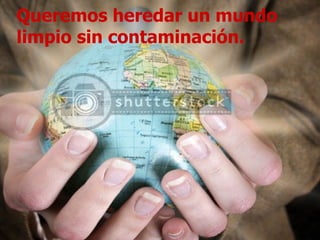 Queremos heredar un mundo limpio sin contaminación. 