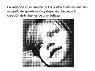 La variación en el tamaño de los puntos como así también su grado de aproximación y dispersión favorece la creación de imágenes de gran belleza.  