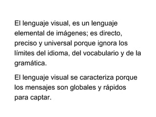El lenguaje visual, es un lenguaje elemental de imágenes; es directo, preciso y universal porque ignora los límites del idioma, del vocabulario y de la gramática.  El lenguaje visual se caracteriza porque los mensajes son globales y rápidos para captar. 