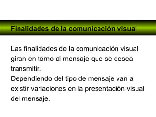 Finalidades de la comunicación visual Las finalidades de la comunicación visual giran en torno al mensaje que se desea transmitir.  Dependiendo del tipo de mensaje van a existir variaciones en la presentación visual del mensaje. 