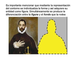 Es importante mencionar que mediante la representación
del contorno se individualiza la forma y así adquiere su
entidad como figura. Simultáneamente se produce la
diferenciación entre la figura y el fondo que la rodea
 