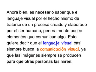 Ahora bien, es necesario saber que el
lenguaje visual por el hecho mismo de
tratarse de un proceso creado y elaborado
por el ser humano, generalmente posee
elementos que comunican algo. Esto
quiere decir que el lenguaje visual casi
siempre busca la comunicación visual, ya
que las imágenes siempre se producen
para que otras personas las miren.
 