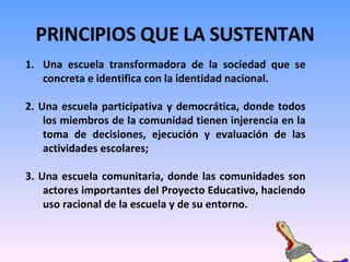 PRINCIPIOS QUE LA SUSTENTAN Una escuela transformadora de la sociedad que se concreta e identifica con la identidad nacional.  2. Una escuela participativa y democrática, donde todos los miembros de la comunidad tienen injerencia en la toma de decisiones, ejecución y evaluación de las actividades escolares; 3. Una escuela comunitaria, donde las comunidades son actores importantes del Proyecto Educativo, haciendo uso racional de la escuela y de su entorno.  