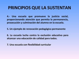 PRINCIPIOS QUE LA SUSTENTAN 4.- Una escuela que promueve la justicia social, proporcionando atención que permita la permanencia, prosecución y culminación del alumno en la escuela. 5. Un ejemplo de renovación pedagógica permanente 6. La escuela lucha contra la exclusión educativa para alcanzar una educación de calidad para todos.  7. Una escuela con flexibilidad curricular 