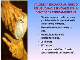 VALORES A INCULCAR AL  NUEVO REPUBLICANO, ESENCIALES EN LA IDENTIDAD LATINOAMERICANA El valor supremo de la persona y la búsqueda de un sentido de la existencia humana. El sentido comunitario de la vida. Multiculturalidad y la interculturalidad. La libertad. El Trabajo. La búsqueda del “otro” en la construcción de un “nosotros”. 