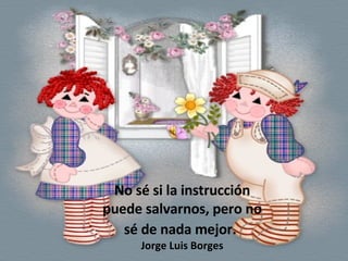 No sé si la instrucción puede salvarnos, pero no sé de nada mejor.   Jorge Luis Borges 