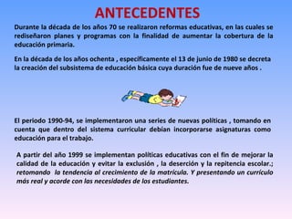 ANTECEDENTES Durante la década de los años 70 se realizaron reformas educativas, en las cuales se rediseñaron planes y programas con la finalidad de aumentar la cobertura de la educación primaria. En la década de los años ochenta , específicamente el 13 de junio de 1980 se decreta la creación del subsistema de educación básica cuya duración fue de nueve años . El periodo 1990-94, se implementaron una series de nuevas políticas , tomando en cuenta que dentro del sistema curricular debían incorporarse asignaturas como educación para el trabajo. A partir del año 1999 se implementan políticas educativas con el fin de mejorar la calidad de la educación y evitar la exclusión , la deserción y la repitencia escolar.;  retomando  la tendencia al crecimiento de la matrícula. Y presentando un currículo más real y acorde con las necesidades de los estudiantes. 