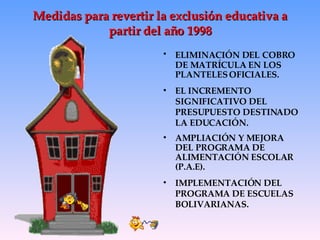 Medidas para revertir la exclusión educativa a partir del año 1998 ELIMINACIÓN DEL   COBRO DE MATRÍCULA EN LOS PLANTELES OFICIALES. EL INCREMENTO SIGNIFICATIVO DEL PRESUPUESTO DESTINADO LA EDUCACIÓN.  AMPLIACIÓN Y MEJORA DEL PROGRAMA DE ALIMENTACIÓN ESCOLAR (P.A.E). IMPLEMENTACIÓN DEL PROGRAMA DE ESCUELAS BOLIVARIANAS. 