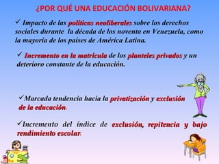 ¿POR QUÉ UNA EDUCACIÓN BOLIVARIANA? Incremento del índice de  exclusión, repitencia y bajo rendimiento escolar . Impacto de las  políticas neoliberales  sobre los derechos sociales durante  la década de los noventa en Venezuela, como la mayoría de los países de América Latina. Incremento en la matrícula  de los  planteles privados  y un  deterioro  constante de la  educación. Marcada tendencia hacia la  privatización  y  exclusión de la educación . 