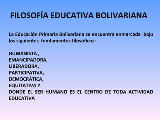 FILOSOFÍA EDUCATIVA BOLIVARIANA  La Educación Primaria Bolivariana se encuentra enmarcada  bajo los siguientes  fundamentos filosóficos:  HUMANISTA ,  EMANCIPADORA, LIBERADORA,  PARTICIPATIVA,  DEMOCRÁTICA,  EQUITATIVA Y  DONDE EL SER HUMANO ES EL CENTRO DE TODA ACTIVIDAD EDUCATIVA 