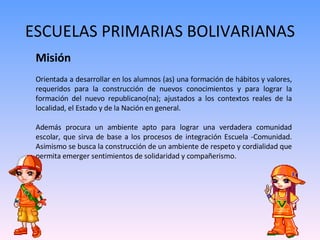 ESCUELAS PRIMARIAS BOLIVARIANAS Misión   Orientada a desarrollar en los alumnos (as) una formación de hábitos y valores, requeridos para la construcción de nuevos conocimientos y para lograr la formación del nuevo republicano(na); ajustados a los contextos reales de la localidad, el Estado y de la Nación en general.  Además procura un ambiente apto para lograr una verdadera comunidad escolar, que sirva de base a los procesos de integración Escuela -Comunidad. Asimismo se busca la construcción de un ambiente de respeto y cordialidad que permita emerger sentimientos de solidaridad y compañerismo. 