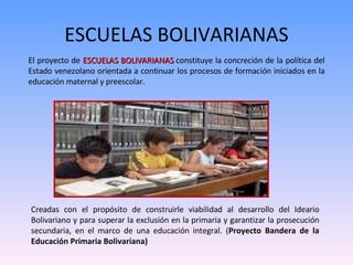 ESCUELAS BOLIVARIANAS El proyecto de  ESCUELAS BOLIVARIANAS  constituye la concreción de la política del Estado venezolano orientada a continuar los procesos de formación iniciados en la educación maternal y preescolar.  Creadas con el propósito de construirle viabilidad al desarrollo del Ideario Bolivariano y para superar la exclusión en la primaria y garantizar la prosecución secundaria, en el marco de una educación integral. ( Proyecto Bandera de la Educación Primaria Bolivariana) 