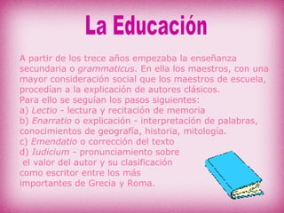 A partir de los trece años empezaba la enseñanza secundaria o  grammaticus . En ella los maestros, con una mayor consideración social que los maestros de escuela, procedían a la explicación de autores clásicos. Para ello se seguían los pasos siguientes: a)  Lectio  - lectura y recitación de memoria b)  Enarratio  o explicación - interpretación de palabras,  conocimientos de geografía, historia, mitología. c)  Emendatio  o corrección del texto d)  Iudicium  - pronunciamiento sobre el valor del autor y su clasificación  como escritor entre los más  importantes de Grecia y Roma. La Educación 