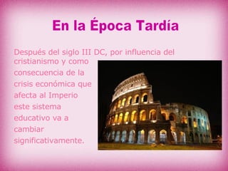 Después del siglo III DC, por influencia del cristianismo y como  consecuencia de la  crisis económica que  afecta al Imperio  este sistema  educativo va a  cambiar  significativamente. En la Época Tardía 