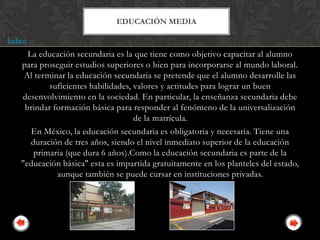 EDUCACIÓN MEDIA

Índice
      La educación secundaria es la que tiene como objetivo capacitar al alumno
    para proseguir estudios superiores o bien para incorporarse al mundo laboral.
     Al terminar la educación secundaria se pretende que el alumno desarrolle las
            suficientes habilidades, valores y actitudes para lograr un buen
    desenvolvimiento en la sociedad. En particular, la enseñanza secundaria debe
     brindar formación básica para responder al fenómeno de la universalización
                                     de la matrícula.
       En México, la educación secundaria es obligatoria y necesaria. Tiene una
       duración de tres años, siendo el nivel inmediato superior de la educación
        primaria (que dura 6 años).Como la educación secundaria es parte de la
    "educación básica" esta es impartida gratuitamente en los planteles del estado,
              aunque también se puede cursar en instituciones privadas.
 