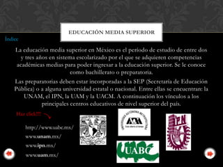 EDUCACIÓN MEDIA SUPERIOR
Índice
    La educación media superior en México es el período de estudio de entre dos
       y tres años en sistema escolarizado por el que se adquieren competencias
     académicas medias para poder ingresar a la educación superior. Se le conoce
                            como bachillerato o preparatoria.
    Las preparatorias deben estar incorporadas a la SEP (Secretaría de Educación
    Pública) o a alguna universidad estatal o nacional. Entre ellas se encuentran: la
        UNAM, el IPN, la UAM y la UACM. A continuación los vínculos a los
                principales centros educativos de nivel superior del país.
     Haz click!!!!

         http://www.uabc.mx/
         www.unam.mx/
          www.ipn.mx/
          www.uam.mx/
 