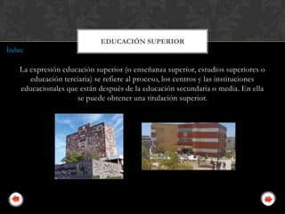 EDUCACIÓN SUPERIOR
Índice

    La expresión educación superior (o enseñanza superior, estudios superiores o
       educación terciaria) se refiere al proceso, los centros y las instituciones
    educacionales que están después de la educación secundaria o media. En ella
                     se puede obtener una titulación superior.
 
