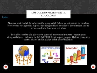 LOS CUATRO PILARES DE LA
                                  EDUCACION
Índice

     Nuestra sociedad de la información o sociedad del conocimiento tiene muchos
     retos como por ejemplo superar las desigualdades sociales y económicas que se
                           arrastran desde hace muchos años.

         Para ello se mira a la educación como el mejor camino para superar estas
     desigualdades; el informe de la UNESCO dirigido por Jacques Delors encuentra
                      cuatro pilares en los cuales basar esta educación:
 
