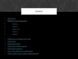 ÍNDICE


•   Definición
•   Objetivos de la educación
•         Objetivo 1
•         Objetivo 2
•         Objetivo 3 y 4
•         Objetivo 5
•         Objetivo 6


•   Educación a lo largo de la vida
•   Evaluación
•   Educación media
•   Educación media superior
•   Educación superior
•   Los cuatro pilares de la educación
•   Video: ¿Qué opina Andrés Oppenheimer?
 