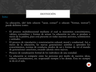 DEFINICIÓN
Índice

   La educación, (del latín educere "sacar, extraer" o educare "formar, instruir")
   puede definirse como:

   •     El proceso multidireccional mediante el cual se transmiten conocimientos,
         valores, costumbres y formas de actuar. La educación no sólo se produce a
         través de la palabra, pues está presente en todas nuestras acciones, sentimientos
         y actitudes.
   •     El proceso de vinculación y concienciación cultural, moral y conductual. Así, a
         través de la educación, las nuevas generaciones asimilan y aprenden los
         conocimientos, normas de conducta, modos de ser y formas de ver el mundo
         de generaciones anteriores, creando además otros nuevos.
   •     Proceso de socialización formal de los individuos de una sociedad.
   •     La educación se comparte entre las personas por medio de nuestras ideas,
         cultura, conocimientos, etc. respetando siempre a los demás. Ésta no siempre
         se da en el aula.
 