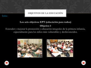 OBJETIVOS DE LA EDUCACIÓN
Índice

                Los seis objetivos EPT (educáción para todos)
                                    Objetivo 1
   Extender y mejorar la protección y educación integrales de la primera infancia,
          especialmente para los niños más vulnerables y desfavorecidos.
 