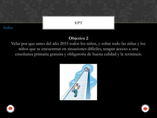 EPT
Índice

                                     Objetivo 2
    Velar por que antes del año 2015 todos los niños, y sobre todo las niñas y los
        niños que se encuentran en situaciones difíciles, tengan acceso a una
      enseñanza primaria gratuita y obligatoria de buena calidad y la terminen.
 