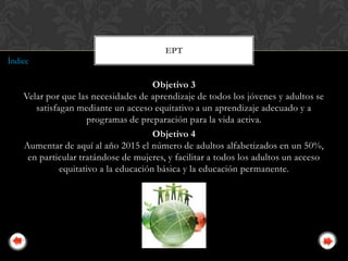EPT
Índice

                                       Objetivo 3
    Velar por que las necesidades de aprendizaje de todos los jóvenes y adultos se
       satisfagan mediante un acceso equitativo a un aprendizaje adecuado y a
                     programas de preparación para la vida activa.
                                       Objetivo 4
    Aumentar de aquí al año 2015 el número de adultos alfabetizados en un 50%,
     en particular tratándose de mujeres, y facilitar a todos los adultos un acceso
              equitativo a la educación básica y la educación permanente.
 