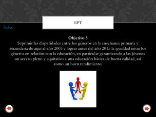 EPT
Índice

                                     Objetivo 5
       Suprimir las disparidades entre los géneros en la enseñanza primaria y
   secundaria de aquí al año 2005 y lograr antes del año 2015 la igualdad entre los
    géneros en relación con la educación, en particular garantizando a las jóvenes
      un acceso pleno y equitativo a una educación básica de buena calidad, así
                             como un buen rendimiento.
 