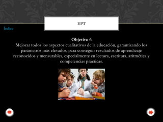EPT
Índice

                                    Objetivo 6
      Mejorar todos los aspectos cualitativos de la educación, garantizando los
         parámetros más elevados, para conseguir resultados de aprendizaje
     reconocidos y mensurables, especialmente en lectura, escritura, aritmética y
                              competencias prácticas.
 