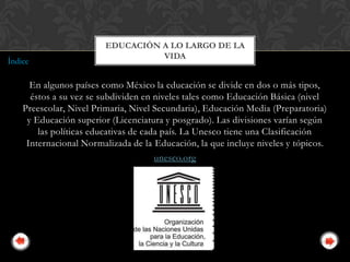 EDUCACIÓN A LO LARGO DE LA
                                  VIDA
Índice

      En algunos países como México la educación se divide en dos o más tipos,
      éstos a su vez se subdividen en niveles tales como Educación Básica (nivel
    Preescolar, Nivel Primaria, Nivel Secundaria), Educación Media (Preparatoria)
     y Educación superior (Licenciatura y posgrado). Las divisiones varían según
        las políticas educativas de cada país. La Unesco tiene una Clasificación
     Internacional Normalizada de la Educación, la que incluye niveles y tópicos.
                                       unesco.org
 