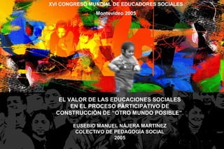 EL VALOR DE LAS EDUCACIONES SOCIALES
EN EL PROCESO PARTICIPATIVO DE
CONSTRUCCIÓN DE “OTRO MUNDO POSIBLE”.
EUSEBIO MANUEL NÁJERA MARTINEZ
COLECTIVO DE PEDAGOGÍA SOCIAL
2005
XVI CONGRESO MUNDIAL DE EDUCADORES SOCIALES
Montevideo 2005
 