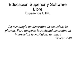 Educación Superior y Software Libre Experiencia UTPL La tecnología no determina la sociedad: la plasma. Pero tampoco la sociedad determina la innovación tecnológica: la utiliza Castells, 2005 