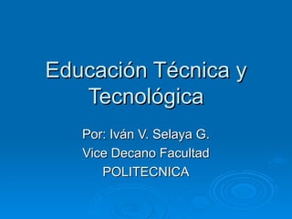 Educación Técnica y Tecnológica Por: Iván V. Selaya G. Vice Decano Facultad POLITECNICA 