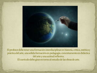 El profesor debe tener una formación interdisciplinar en historia, crítica, estética y
práctica del arte, una sólida formación en pedagogía, concretamente en didáctica
                           del arte y una actitud reflexiva.
          El currículo debe girar en torno al estudio de las obras de arte.
 
