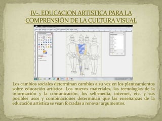 IV-. EDUCACION ARTISTICA PARA LA
      COMPRENSIÓN DE LA CULTURA VISUAL




Los cambios sociales determinan cambios a su vez en los planteamientos
sobre educación artística. Los nuevos materiales, las tecnologías de la
información y la comunicación, los self-media, internet, etc. y sus
posibles usos y combinaciones determinan que las enseñanzas de la
educación artística se vean forzadas a renovar argumentos.
 