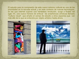 El estudio para la compresión de este nuevo entorno cultural es una de las
prioridades en la escuela actual, y en este contexto de nuevas tecnologías,
en las que internet supone una verdadera revolución, surge a finales del
siglo XX, una nueva manera de enfocar las enseñanzas artísticas llamado
“Cultura visual”, que amplía el campo de estudio a otros aspectos que van
más allá de lo que se entendía por objeto artístico hasta ahora.
 