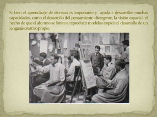 Si bien el aprendizaje de técnicas es importante y ayuda a desarrollar muchas
capacidades, como el desarrollo del pensamiento divergente, la visión espacial, el
hecho de que el alumno se limite a reproducir modelos impide el desarrollo de un
lenguajecreativopropio.
 