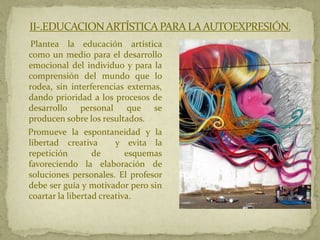 II-.EDUCACION ARTÍSTICA PARA LA AUTOEXPRESIÓN.
 Plantea la educación artística
como un medio para el desarrollo
emocional del individuo y para la
comprensión del mundo que lo
rodea, sin interferencias externas,
dando prioridad a los procesos de
desarrollo personal         que se
producen sobre los resultados.
Promueve la espontaneidad y la
libertad creativa       y evita la
repetición        de       esquemas
favoreciendo la elaboración de
soluciones personales. El profesor
debe ser guía y motivador pero sin
coartar la libertad creativa.
 