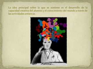 La idea principal sobre la que se sostiene es el desarrollo de la
capacidad creativa del alumno y el conocimiento del mundo a través de
las actividades artísticas.
 