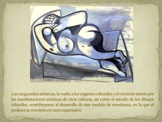 Las vanguardias artísticas, la vuelta a los orígenes culturales y el creciente interés por
las manifestaciones artísticas de otras culturas, así como el estudio de los dibujos
infantiles, contribuyeron al desarrollo de este modelo de enseñanza, en la que el
profesorseconvierteen meroespectador.
 